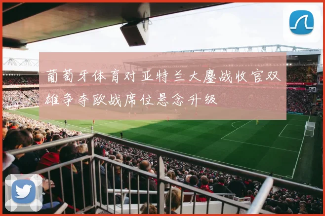 葡萄牙体育对亚特兰大鏖战收官双雄争夺欧战席位悬念升级