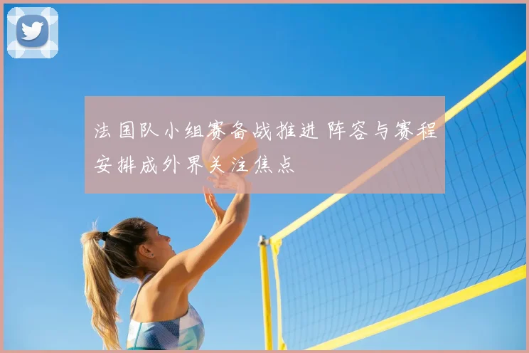 法国队小组赛备战推进 阵容与赛程安排成外界关注焦点