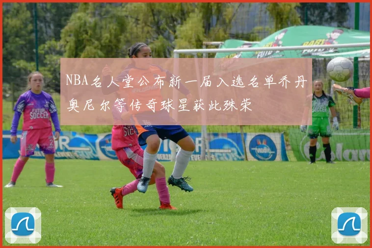 NBA名人堂公布新一届入选名单乔丹奥尼尔等传奇球星获此殊荣