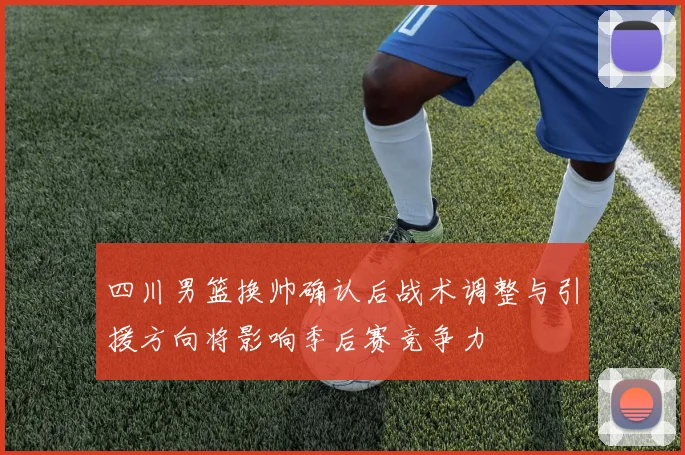 四川男篮换帅确认后战术调整与引援方向将影响季后赛竞争力