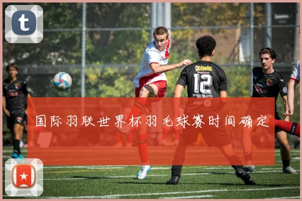 国际羽联世界杯羽毛球赛时间确定