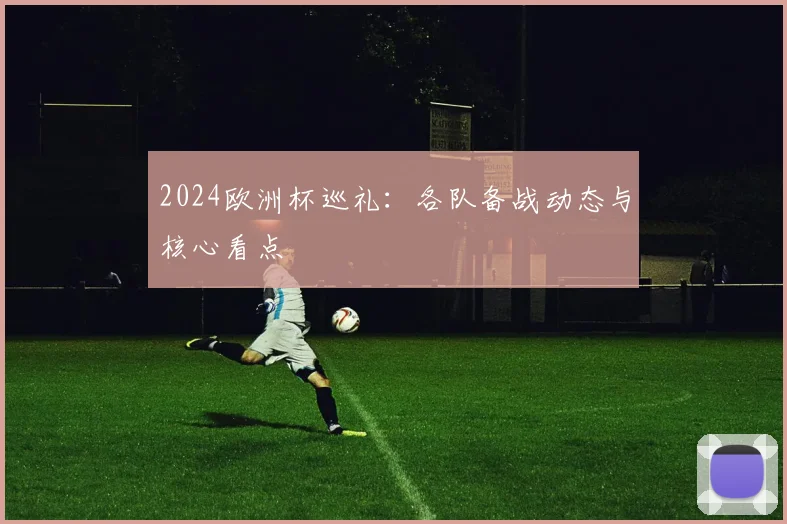 2024欧洲杯巡礼:各队备战动态与核心看点