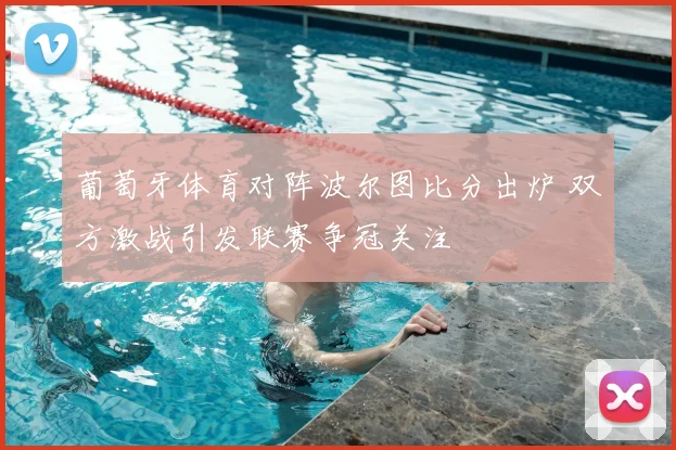 葡萄牙体育对阵波尔图比分出炉 双方激战引发联赛争冠关注