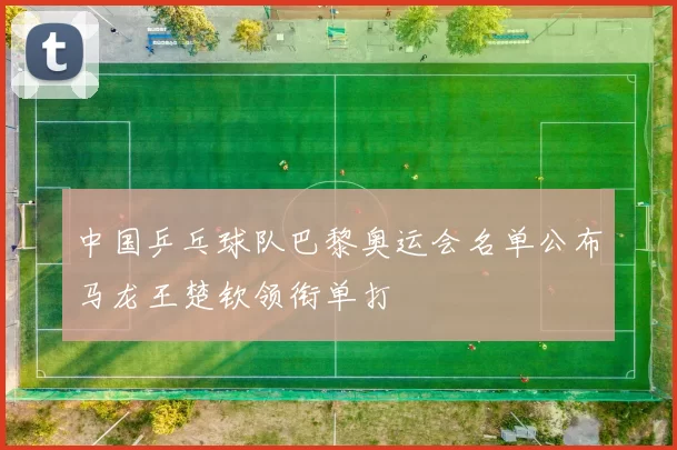 中国乒乓球队巴黎奥运会名单公布马龙王楚钦领衔单打