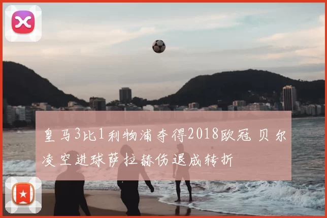 皇马3比1利物浦夺得2018欧冠 贝尔凌空进球萨拉赫伤退成转折