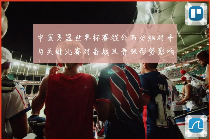 中国男篮世界杯赛程公布分组对手与关键比赛对备战及晋级形势影响