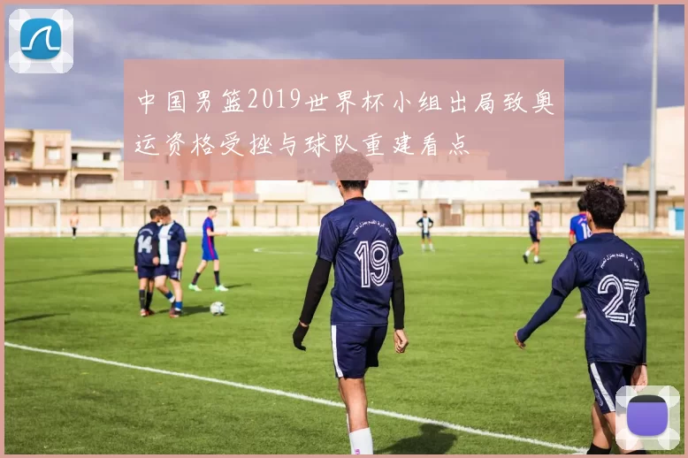 中国男篮2019世界杯小组出局致奥运资格受挫与球队重建看点