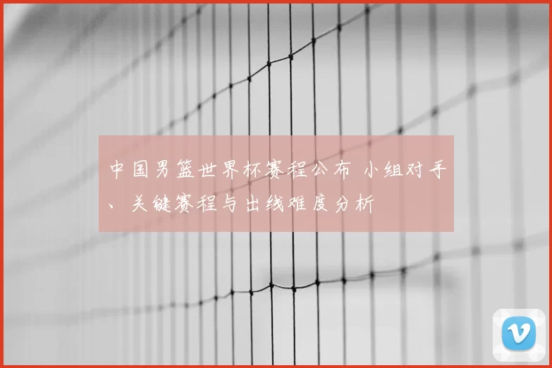 中国男篮世界杯赛程公布 小组对手、关键赛程与出线难度分析