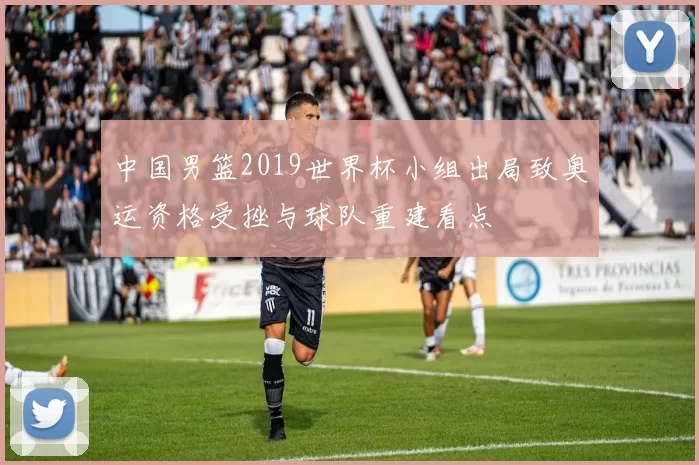 中国男篮2019世界杯小组出局致奥运资格受挫与球队重建看点