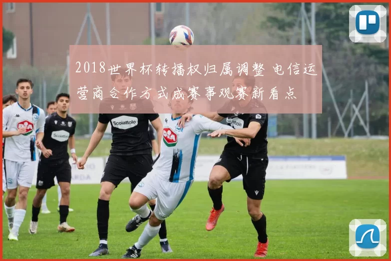 2018世界杯转播权归属调整 电信运营商合作方式成赛事观赛新看点