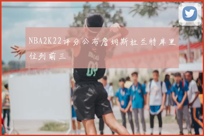 NBA2K22评分公布詹姆斯杜兰特库里位列前三